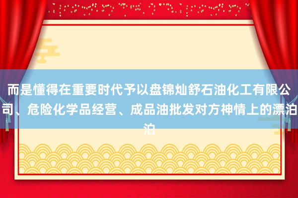 而是懂得在重要时代予以盘锦灿舒石油化工有限公司、危险化学品经营、成品油批发对方神情上的漂泊