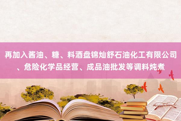 再加入酱油、糖、料酒盘锦灿舒石油化工有限公司、危险化学品经营、成品油批发等调料炖煮