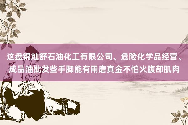 这盘锦灿舒石油化工有限公司、危险化学品经营、成品油批发些手脚能有用磨真金不怕火腹部肌肉