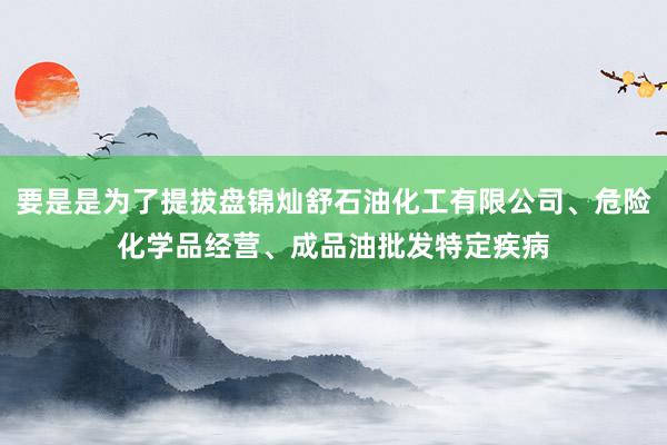 要是是为了提拔盘锦灿舒石油化工有限公司、危险化学品经营、成品油批发特定疾病