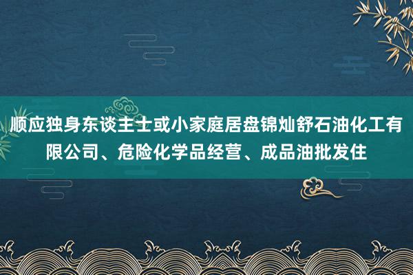 顺应独身东谈主士或小家庭居盘锦灿舒石油化工有限公司、危险化学品经营、成品油批发住