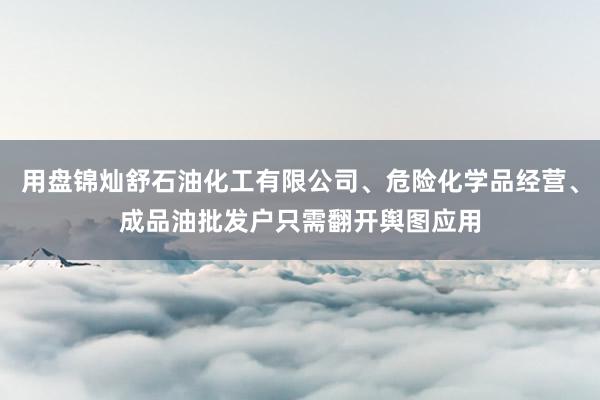 用盘锦灿舒石油化工有限公司、危险化学品经营、成品油批发户只需翻开舆图应用