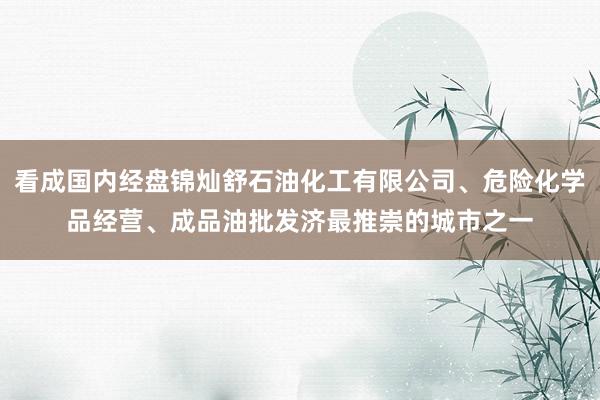 看成国内经盘锦灿舒石油化工有限公司、危险化学品经营、成品油批发济最推崇的城市之一