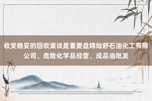 收受稳妥的回收渠谈是重要盘锦灿舒石油化工有限公司、危险化学品经营、成品油批发