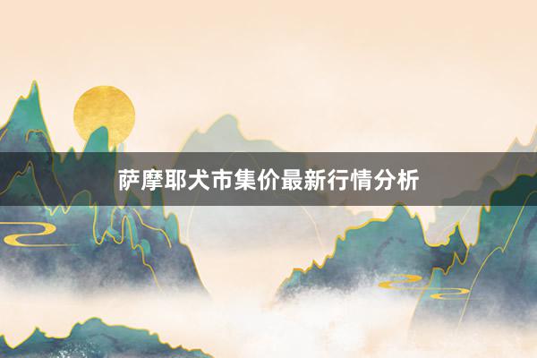 萨摩耶犬市集价最新行情分析